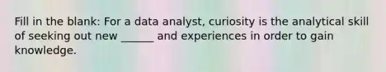 Fill in the blank: For a data analyst, curiosity is the analytical skill of seeking out new ______ and experiences in order to gain knowledge.