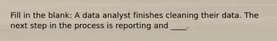 Fill in the blank: A data analyst finishes cleaning their data. The next step in the process is reporting and ____.