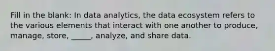 Fill in the blank: In data analytics, the data ecosystem refers to the various elements that interact with one another to produce, manage, store, _____, analyze, and share data.