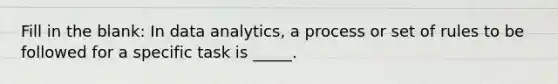 Fill in the blank: In data analytics, a process or set of rules to be followed for a specific task is _____.