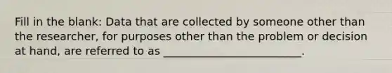 Fill in the blank: Data that are collected by someone other than the researcher, for purposes other than the problem or decision at hand, are referred to as _________________________.