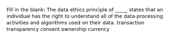 Fill in the blank: The data ethics principle of _____ states that an individual has the right to understand all of the data-processing activities and algorithms used on their data. transaction transparency consent ownership currency