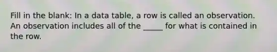 Fill in the blank: In a data table, a row is called an observation. An observation includes all of the _____ for what is contained in the row.