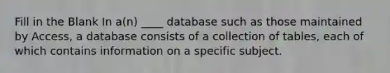 Fill in the Blank In a(n) ____ database such as those maintained by Access, a database consists of a collection of tables, each of which contains information on a specific subject.