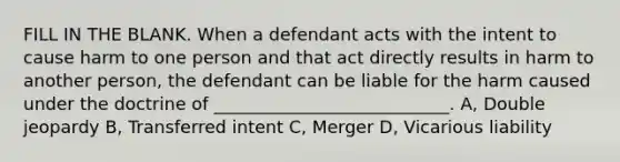 FILL IN THE BLANK. When a defendant acts with the intent to cause harm to one person and that act directly results in harm to another person, the defendant can be liable for the harm caused under the doctrine of ___________________________. A, Double jeopardy B, Transferred intent C, Merger D, Vicarious liability