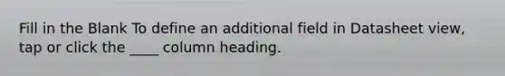 Fill in the Blank To define an additional field in Datasheet view, tap or click the ____ column heading.