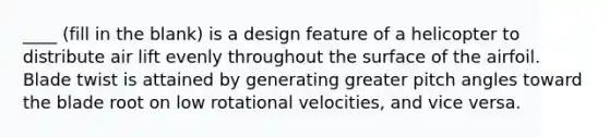 ____ (fill in the blank) is a design feature of a helicopter to distribute air lift evenly throughout the surface of the airfoil. Blade twist is attained by generating greater pitch angles toward the blade root on low rotational velocities, and vice versa.