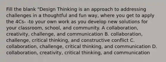 Fill the blank "Design Thinking is an approach to addressing challenges in a thoughtful and fun way, where you get to apply the 4Cs- -to your own work as you develop new solutions for your classroom, school, and community. A collaboration, creativity, challenge, and communication B. collaboration, challenge, critical thinking, and constructive conflict C. collaboration, challenge, critical thinking, and communication D. collaboration, creativity, critical thinking, and communication