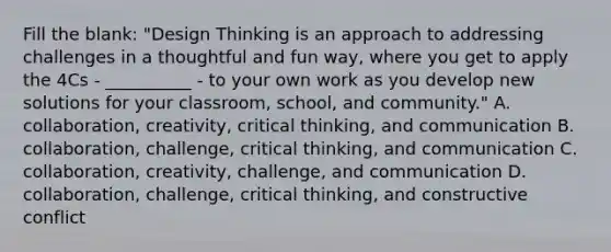 Fill the blank: "Design Thinking is an approach to addressing challenges in a thoughtful and fun way, where you get to apply the 4Cs - __________ - to your own work as you develop new solutions for your classroom, school, and community." A. collaboration, creativity, critical thinking, and communication B. collaboration, challenge, critical thinking, and communication C. collaboration, creativity, challenge, and communication D. collaboration, challenge, critical thinking, and constructive conflict