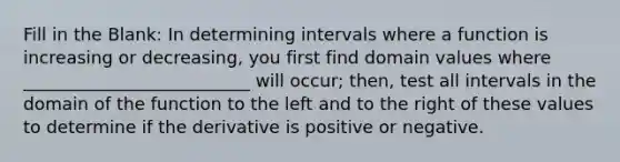 Fill in the Blank: In determining intervals where a function is increasing or decreasing, you first find domain values where __________________________ will occur; then, test all intervals in the domain of the function to the left and to the right of these values to determine if the derivative is positive or negative.