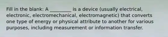 Fill in the blank: A _________ is a device (usually electrical, electronic, electromechanical, electromagnetic) that converts one type of energy or physical attribute to another for various purposes, including measurement or information transfer.