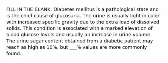 FILL IN THE BLANK: Diabetes mellitus is a pathological state and is the chief cause of glucosuria. The urine is usually light in color with increased specific gravity due to the extra load of dissolved solids. This condition is associated with a marked elevation of blood glucose levels and usually an increase in urine volume. The urine sugar content obtained from a diabetic patient may reach as high as 10%, but ___% values are more commonly found.