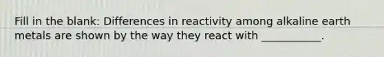 Fill in the blank: Differences in reactivity among alkaline earth metals are shown by the way they react with ___________.