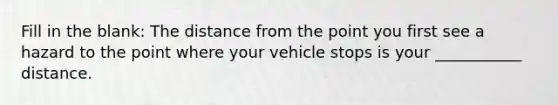 Fill in the blank: The distance from the point you first see a hazard to the point where your vehicle stops is your ___________ distance.