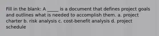 Fill in the blank: A _____ is a document that defines project goals and outlines what is needed to accomplish them. a. project charter b. risk analysis c. cost-benefit analysis d. project schedule