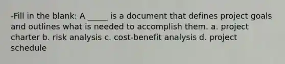 -Fill in the blank: A _____ is a document that defines project goals and outlines what is needed to accomplish them. a. project charter b. risk analysis c. cost-benefit analysis d. project schedule