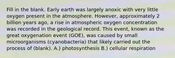 Fill in the blank. Early earth was largely anoxic with very little oxygen present in the atmosphere. However, approximately 2 billion years ago, a rise in atmospheric oxygen concentration was recorded in the geological record. This event, known as the great oxygenation event (GOE), was caused by small microorganisms (cyanobacteria) that likely carried out the process of (blank). A.) photosynthesis B.) cellular respiration