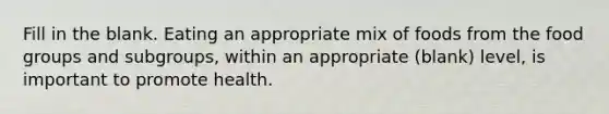 Fill in the blank. Eating an appropriate mix of foods from the food groups and subgroups, within an appropriate (blank) level, is important to promote health.