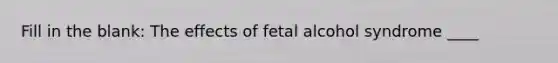 Fill in the blank: The effects of fetal alcohol syndrome ____