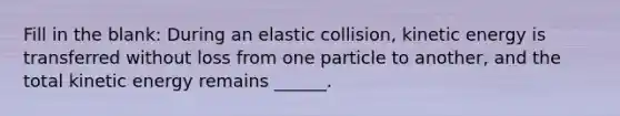 Fill in the blank: During an elastic collision, kinetic energy is transferred without loss from one particle to another, and the total kinetic energy remains ______.