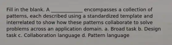 Fill in the blank. A _____________ encompasses a collection of patterns, each described using a standardized template and interrelated to show how these patterns collaborate to solve problems across an application domain. a. Broad task b. Design task c. Collaboration language d. Pattern language