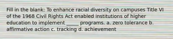 Fill in the blank: To enhance racial diversity on campuses Title VI of the 1968 Civil Rights Act enabled institutions of higher education to implement _____ programs. a. zero tolerance b. <a href='https://www.questionai.com/knowledge/k15TsidlpG-affirmative-action' class='anchor-knowledge'>affirmative action</a> c. tracking d. achievement