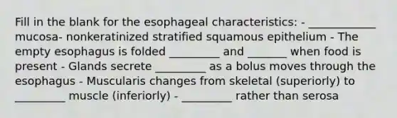 Fill in the blank for the esophageal characteristics: - ____________ mucosa- nonkeratinized stratified squamous epithelium - The empty esophagus is folded _________ and _______ when food is present - Glands secrete _________ as a bolus moves through <a href='https://www.questionai.com/knowledge/kSjVhaa9qF-the-esophagus' class='anchor-knowledge'>the esophagus</a> - Muscularis changes from skeletal (superiorly) to _________ muscle (inferiorly) - _________ rather than serosa