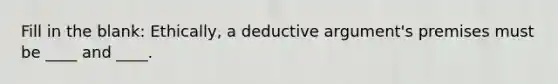 Fill in the blank: Ethically, a deductive argument's premises must be ____ and ____.