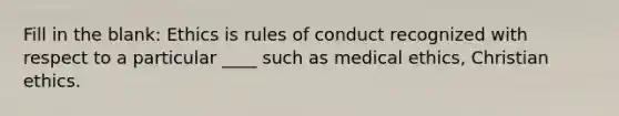 Fill in the blank: Ethics is rules of conduct recognized with respect to a particular ____ such as medical ethics, Christian ethics.