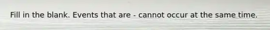 Fill in the blank. Events that are - cannot occur at the same time.
