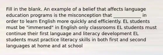 Fill in the blank. An example of a belief that affects language education programs is the misconception that ____________ in order to learn English more quickly and efficiently. EL students must be "immersed" in English only classrooms EL students must continue their first language and literacy development EL students must practice literacy skills in both first and second languages at home and at school