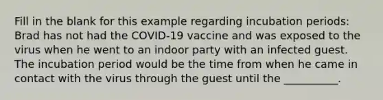 Fill in the blank for this example regarding incubation periods: Brad has not had the COVID-19 vaccine and was exposed to the virus when he went to an indoor party with an infected guest. The incubation period would be the time from when he came in contact with the virus through the guest until the __________.