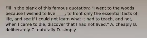 Fill in the blank of this famous quotation: "I went to the woods because I wished to live ____, to front only the essential facts of life, and see if I could not learn what it had to teach, and not, when I came to die, discover that I had not lived." A. cheaply B. deliberately C. naturally D. simply