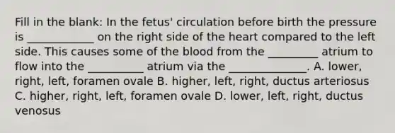 Fill in the blank: In the fetus' circulation before birth the pressure is ____________ on the right side of the heart compared to the left side. This causes some of the blood from the _________ atrium to flow into the __________ atrium via the ______________. A. lower, right, left, foramen ovale B. higher, left, right, ductus arteriosus C. higher, right, left, foramen ovale D. lower, left, right, ductus venosus