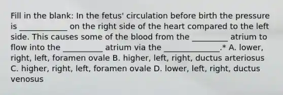 Fill in the blank: In the fetus' circulation before birth the pressure is ____________ on the right side of the heart compared to the left side. This causes some of the blood from the _________ atrium to flow into the __________ atrium via the ______________.* A. lower, right, left, foramen ovale B. higher, left, right, ductus arteriosus C. higher, right, left, foramen ovale D. lower, left, right, ductus venosus