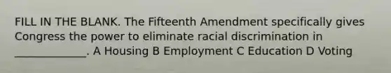 FILL IN THE BLANK. The Fifteenth Amendment specifically gives Congress the power to eliminate racial discrimination in _____________. A Housing B Employment C Education D Voting