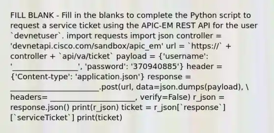 FILL BLANK - Fill in the blanks to complete the Python script to request a service ticket using the APIC-EM REST API for the user `devnetuser`. import requests import json controller = 'devnetapi.cisco.com/sandbox/apic_em' url = `https://` + controller + `api/va/ticket` payload = ('username': '_________________', 'password': '370940885') header = ('Content-type': 'application.json') response = _______________________.post(url, data=json.dumps(payload),  headers= ______________________, verify=False) r_json = response.json() print(r_json) ticket = r_json[`response`][`serviceTicket`] print(ticket)