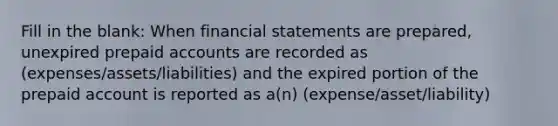 Fill in the blank: When <a href='https://www.questionai.com/knowledge/kFBJaQCz4b-financial-statements' class='anchor-knowledge'>financial statements</a> are prepared, unexpired prepaid accounts are recorded as (expenses/assets/liabilities) and the expired portion of the prepaid account is reported as a(n) (expense/asset/liability)