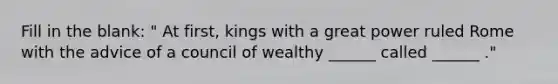 Fill in the blank: " At first, kings with a great power ruled Rome with the advice of a council of wealthy ______ called ______ ."