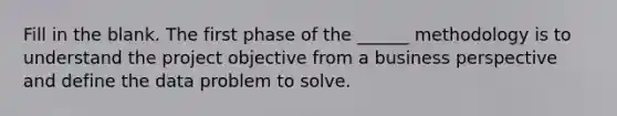 Fill in the blank. The first phase of the ______ methodology is to understand the project objective from a business perspective and define the data problem to solve.