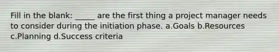 Fill in the blank: _____ are the first thing a project manager needs to consider during the initiation phase. a.Goals b.Resources c.Planning d.Success criteria