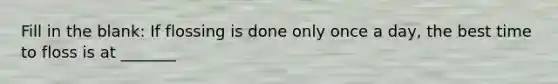 Fill in the blank: If flossing is done only once a day, the best time to floss is at _______