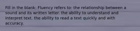 Fill in the blank: Fluency refers to: the relationship between a sound and its written letter. the ability to understand and interpret text. the ability to read a text quickly and with accuracy.