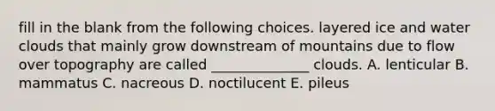 fill in the blank from the following choices. layered ice and water clouds that mainly grow downstream of mountains due to flow over topography are called ______________ clouds. A. lenticular B. mammatus C. nacreous D. noctilucent E. pileus