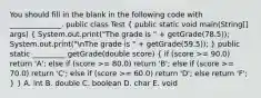 You should fill in the blank in the following code with ______________. public class Test ( public static void main(String[] args) { System.out.print("The grade is " + getGrade(78.5)); System.out.print("nThe grade is " + getGrade(59.5)); ) public static _________ getGrade(double score) ( if (score >= 90.0) return 'A'; else if (score >= 80.0) return 'B'; else if (score >= 70.0) return 'C'; else if (score >= 60.0) return 'D'; else return 'F'; ) } A. int B. double C. boolean D. char E. void