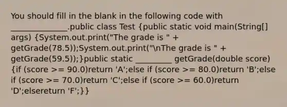 You should fill in the blank in the following code with ______________.public class Test (public static void main(String[] args) {System.out.print("The grade is " + getGrade(78.5));System.out.print("nThe grade is " + getGrade(59.5));)public static _________ getGrade(double score) (if (score >= 90.0)return 'A';else if (score >= 80.0)return 'B';else if (score >= 70.0)return 'C';else if (score >= 60.0)return 'D';elsereturn 'F';)}