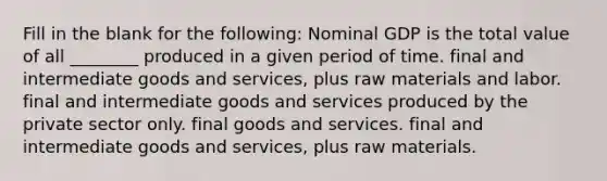 Fill in the blank for the following: Nominal GDP is the total value of all ________ produced in a given period of time. final and intermediate goods and services, plus raw materials and labor. final and intermediate goods and services produced by the private sector only. final goods and services. final and intermediate goods and services, plus raw materials.