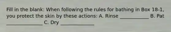 Fill in the blank: When following the rules for bathing in Box 18-1, you protect the skin by these actions: A. Rinse ____________ B. Pat _______________ C. Dry ______________