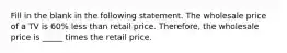 Fill in the blank in the following statement. The wholesale price of a TV is 60​% less than retail price.​ Therefore, the wholesale price is​ _____ times the retail price.