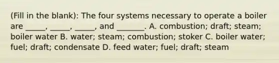 (Fill in the blank): The four systems necessary to operate a boiler are _____, _____, _____, and _______. A. combustion; draft; steam; boiler water B. water; steam; combustion; stoker C. boiler water; fuel; draft; condensate D. feed water; fuel; draft; steam